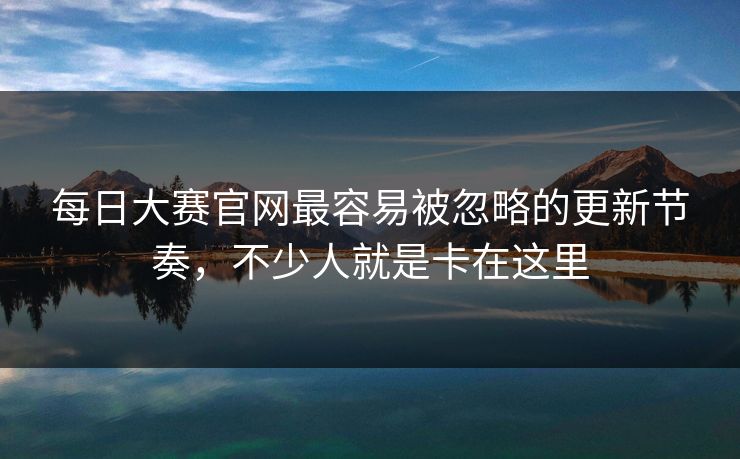 每日大赛官网最容易被忽略的更新节奏，不少人就是卡在这里