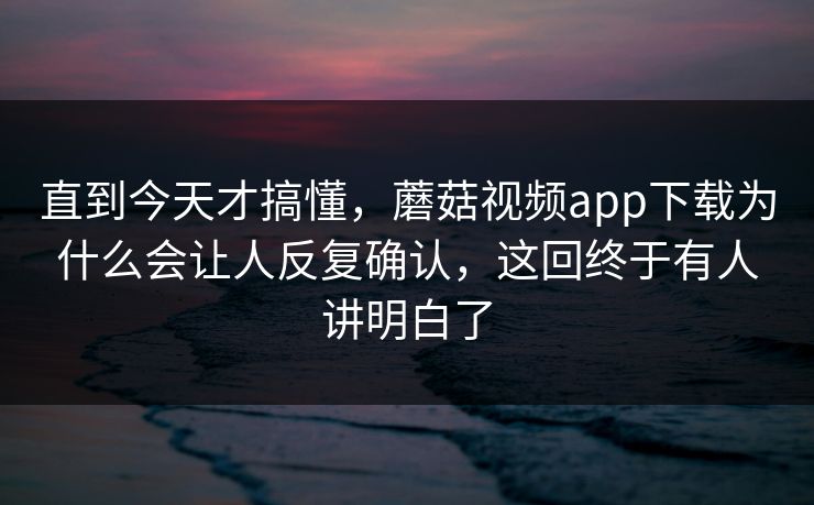 直到今天才搞懂，蘑菇视频app下载为什么会让人反复确认，这回终于有人讲明白了