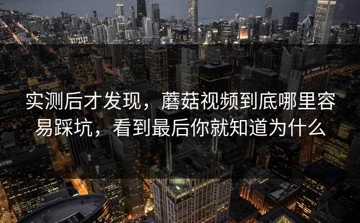 实测后才发现，蘑菇视频到底哪里容易踩坑，看到最后你就知道为什么