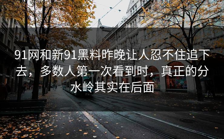 91网和新91黑料昨晚让人忍不住追下去，多数人第一次看到时，真正的分水岭其实在后面