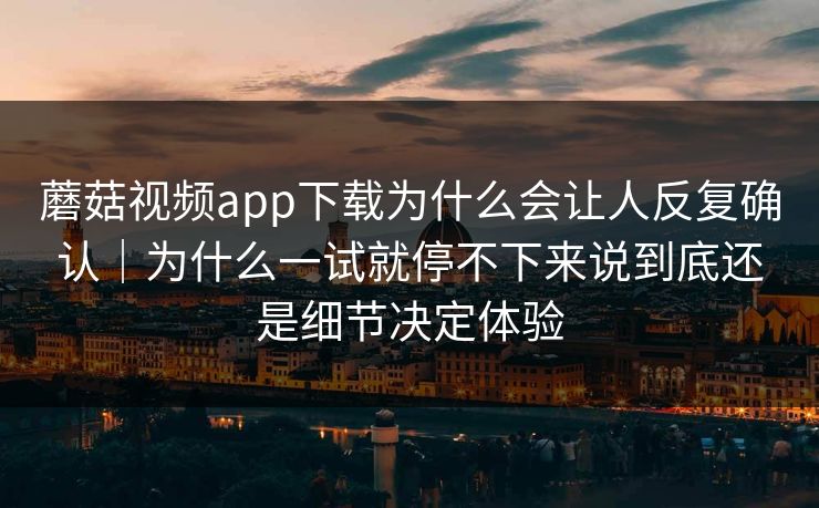 蘑菇视频app下载为什么会让人反复确认｜为什么一试就停不下来说到底还是细节决定体验