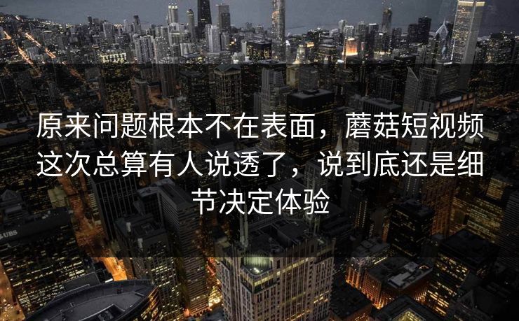 原来问题根本不在表面，蘑菇短视频这次总算有人说透了，说到底还是细节决定体验