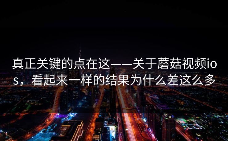 真正关键的点在这——关于蘑菇视频ios，看起来一样的结果为什么差这么多