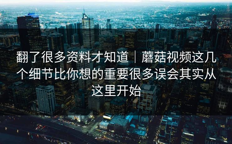 翻了很多资料才知道｜蘑菇视频这几个细节比你想的重要很多误会其实从这里开始
