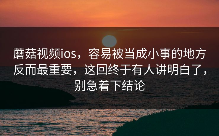 蘑菇视频ios,容易被当成小事的地方反而最重要,这回终于有人讲明白了,别急着下结论 蘑菇视频ios,容易被当成小事的地方反而最重要,这回终于有人讲明白了,别急着下结论
