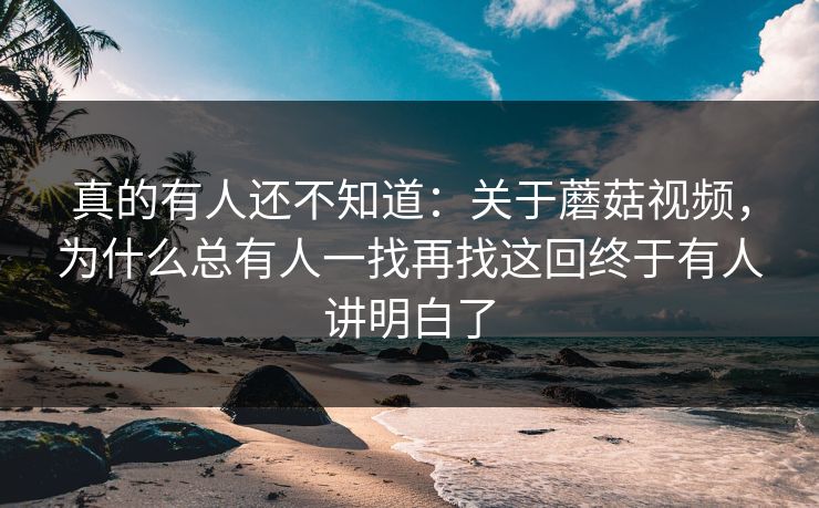 真的有人还不知道：关于蘑菇视频，为什么总有人一找再找这回终于有人讲明白了