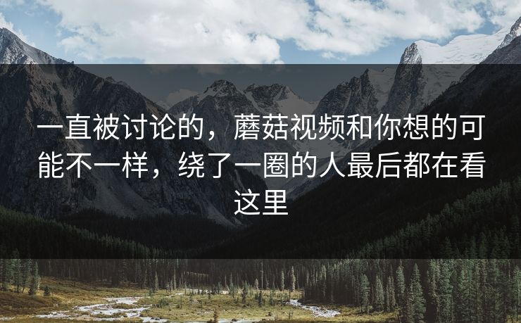一直被讨论的,蘑菇视频和你想的可能不一样,绕了一圈的人最后都在看这里 一直被讨论的,蘑菇视频和你想的可能不一样,绕了一圈的人最后都在看这里