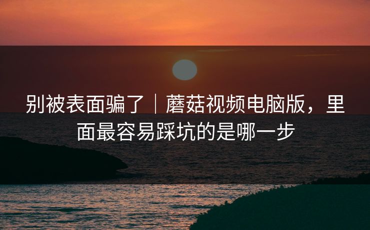 别被表面骗了｜蘑菇视频电脑版，里面最容易踩坑的是哪一步