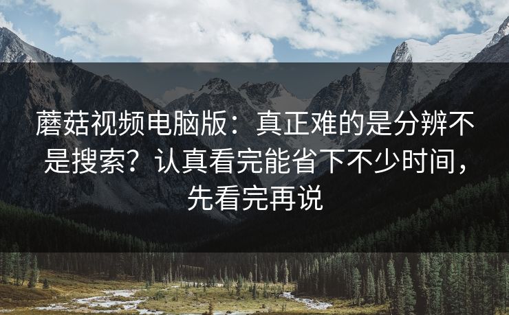 蘑菇视频电脑版：真正难的是分辨不是搜索？认真看完能省下不少时间，先看完再说