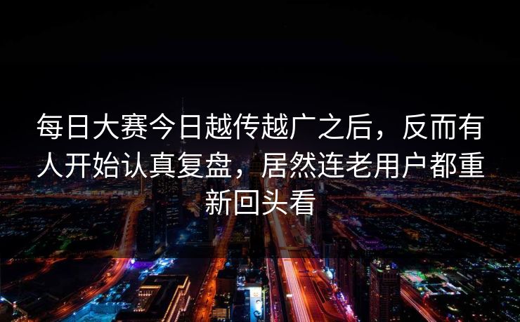 每日大赛今日越传越广之后，反而有人开始认真复盘，居然连老用户都重新回头看