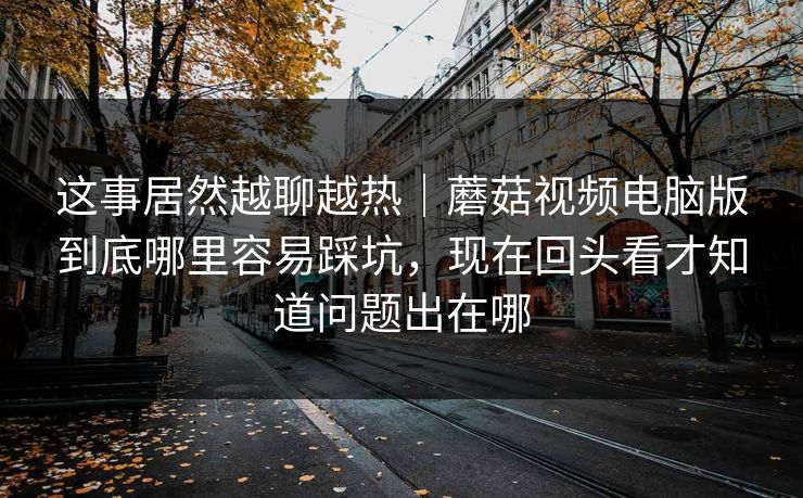 这事居然越聊越热｜蘑菇视频电脑版到底哪里容易踩坑，现在回头看才知道问题出在哪