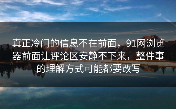 真正冷门的信息不在前面,91网浏览器前面让评论区安静不下来,整件事的理解方式可能都要改写 真正冷门的信息不在前面,91网浏览器前面让评论区安静不下来,整件事的理解方式可能都要改写