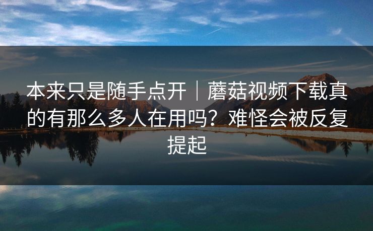本来只是随手点开|蘑菇视频下载真的有那么多人在用吗?难怪会被反复提起 本来只是随手点开|蘑菇视频下载真的有那么多人在用吗?难怪会被反复提起