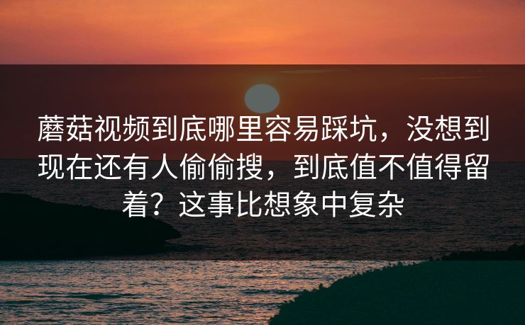蘑菇视频到底哪里容易踩坑，没想到现在还有人偷偷搜，到底值不值得留着？这事比想象中复杂
