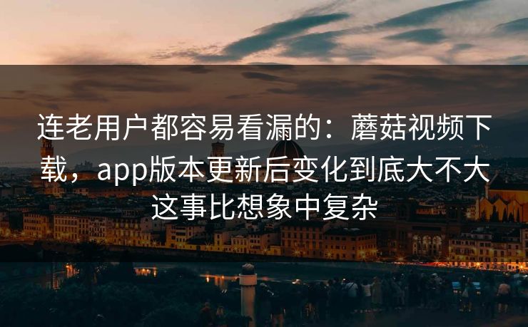 连老用户都容易看漏的：蘑菇视频下载，app版本更新后变化到底大不大这事比想象中复杂