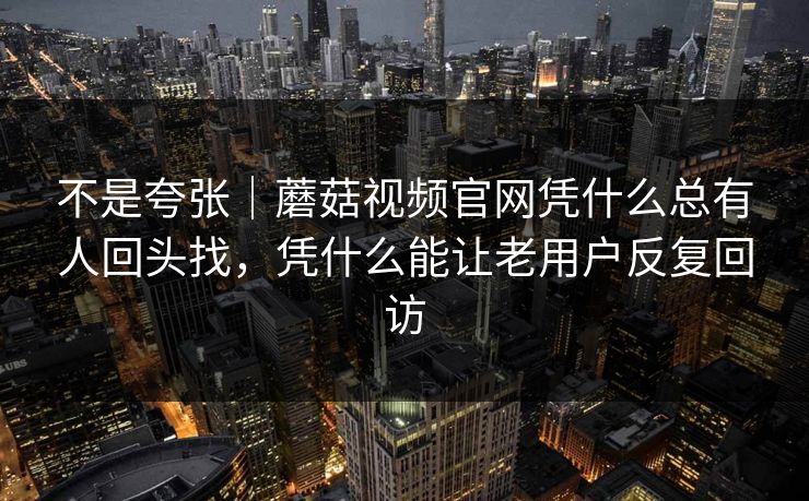 不是夸张｜蘑菇视频官网凭什么总有人回头找，凭什么能让老用户反复回访