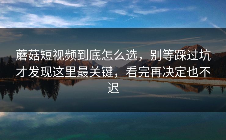 蘑菇短视频到底怎么选，别等踩过坑才发现这里最关键，看完再决定也不迟