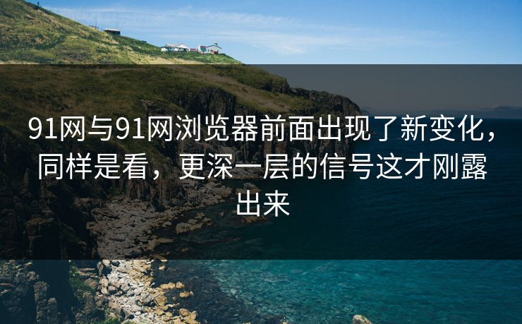 91网与91网浏览器前面出现了新变化，同样是看，更深一层的信号这才刚露出来