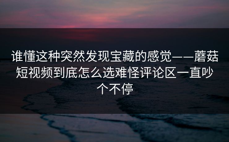 谁懂这种突然发现宝藏的感觉——蘑菇短视频到底怎么选难怪评论区一直吵个不停