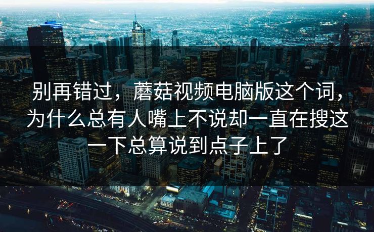 别再错过，蘑菇视频电脑版这个词，为什么总有人嘴上不说却一直在搜这一下总算说到点子上了