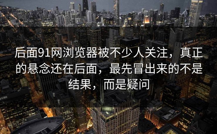 后面91网浏览器被不少人关注,真正的悬念还在后面,最先冒出来的不是结果,而是疑问 后面91网浏览器被不少人关注,真正的悬念还在后面,最先冒出来的不是结果,而是疑问