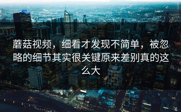 蘑菇视频,细看才发现不简单,被忽略的细节其实很关键原来差别真的这么大 蘑菇视频,细看才发现不简单,被忽略的细节其实很关键原来差别真的这么大