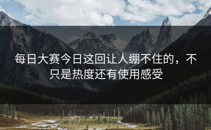 每日大赛今日这回让人绷不住的，不只是热度还有使用感受