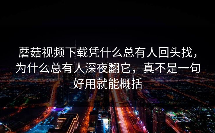 蘑菇视频下载凭什么总有人回头找，为什么总有人深夜翻它，真不是一句好用就能概括