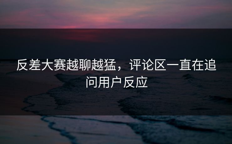 反差大赛越聊越猛,评论区一直在追问用户反应 反差大赛越聊越猛,评论区一直在追问用户反应
