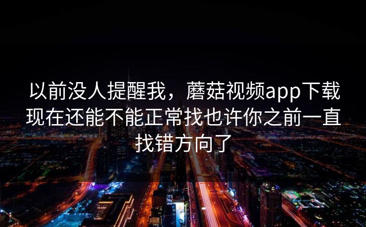 以前没人提醒我，蘑菇视频app下载现在还能不能正常找也许你之前一直找错方向了