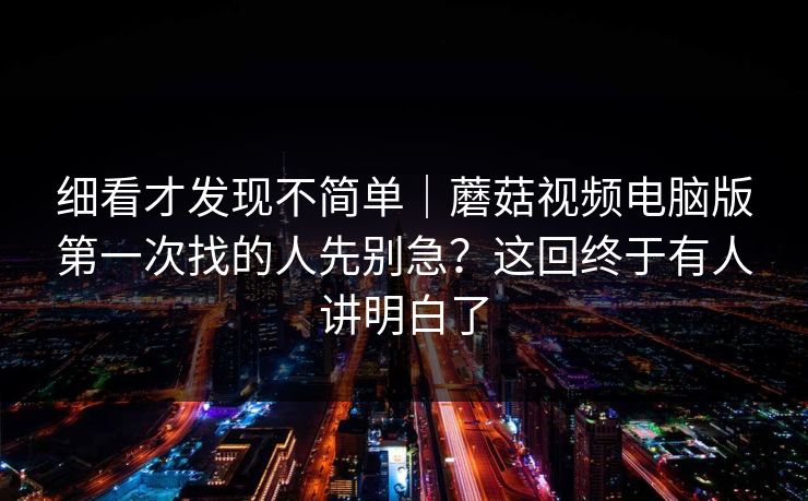 细看才发现不简单|蘑菇视频电脑版第一次找的人先别急?这回终于有人讲明白了 细看才发现不简单|蘑菇视频电脑版第一次找的人先别急?这回终于有人讲明白了