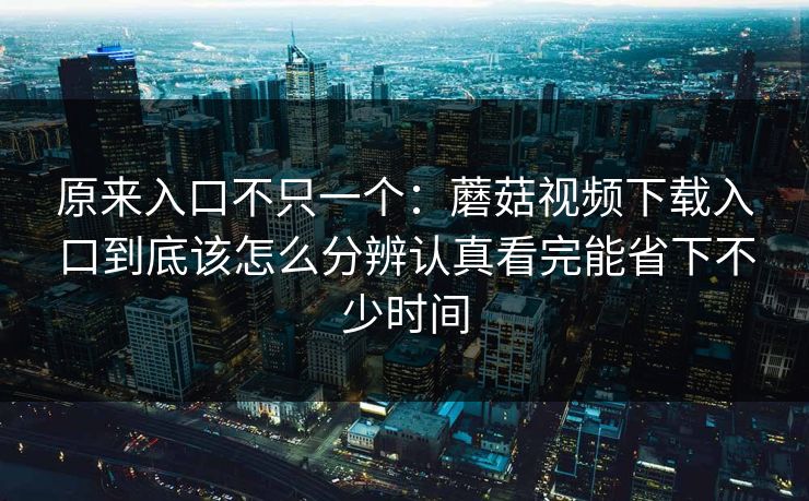 原来入口不只一个：蘑菇视频下载入口到底该怎么分辨认真看完能省下不少时间