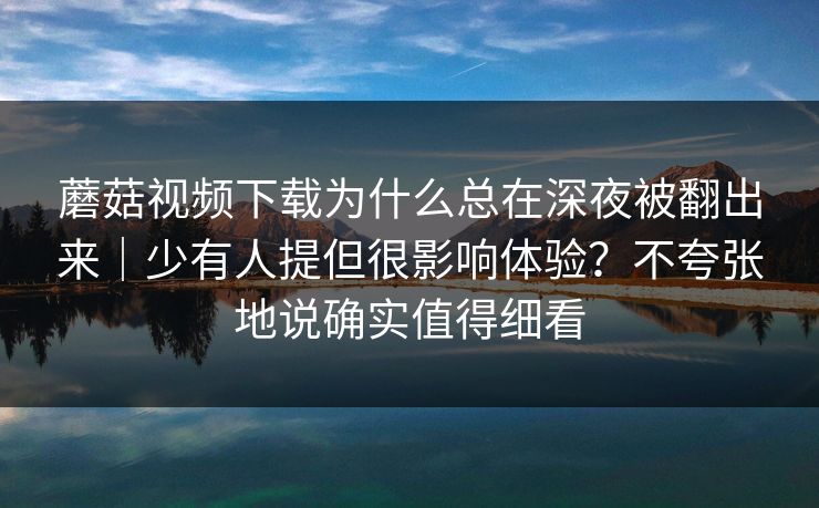 蘑菇视频下载为什么总在深夜被翻出来｜少有人提但很影响体验？不夸张地说确实值得细看