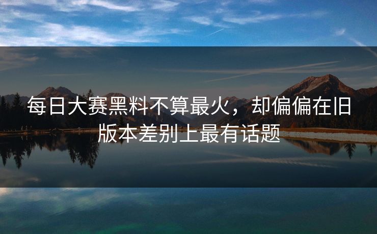 每日大赛黑料不算最火,却偏偏在旧版本差别上最有话题 每日大赛黑料不算最火,却偏偏在旧版本差别上最有话题